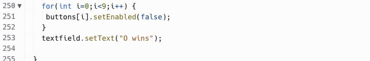 250 ▼ for(int i=0; i<9; i++) {
251
252
253
254
255
buttons[i].setEnabled(false);
}
textfield.setText("0 wins");
}