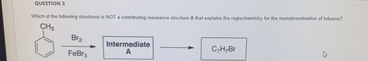 QUESTION 3
Which of the following structures is NOT a contributing resonance structure A that explains the regiochemistry for the monobromination of toluene?
CH3
Br2
Intermediate
C-H,Br
FeBr3
