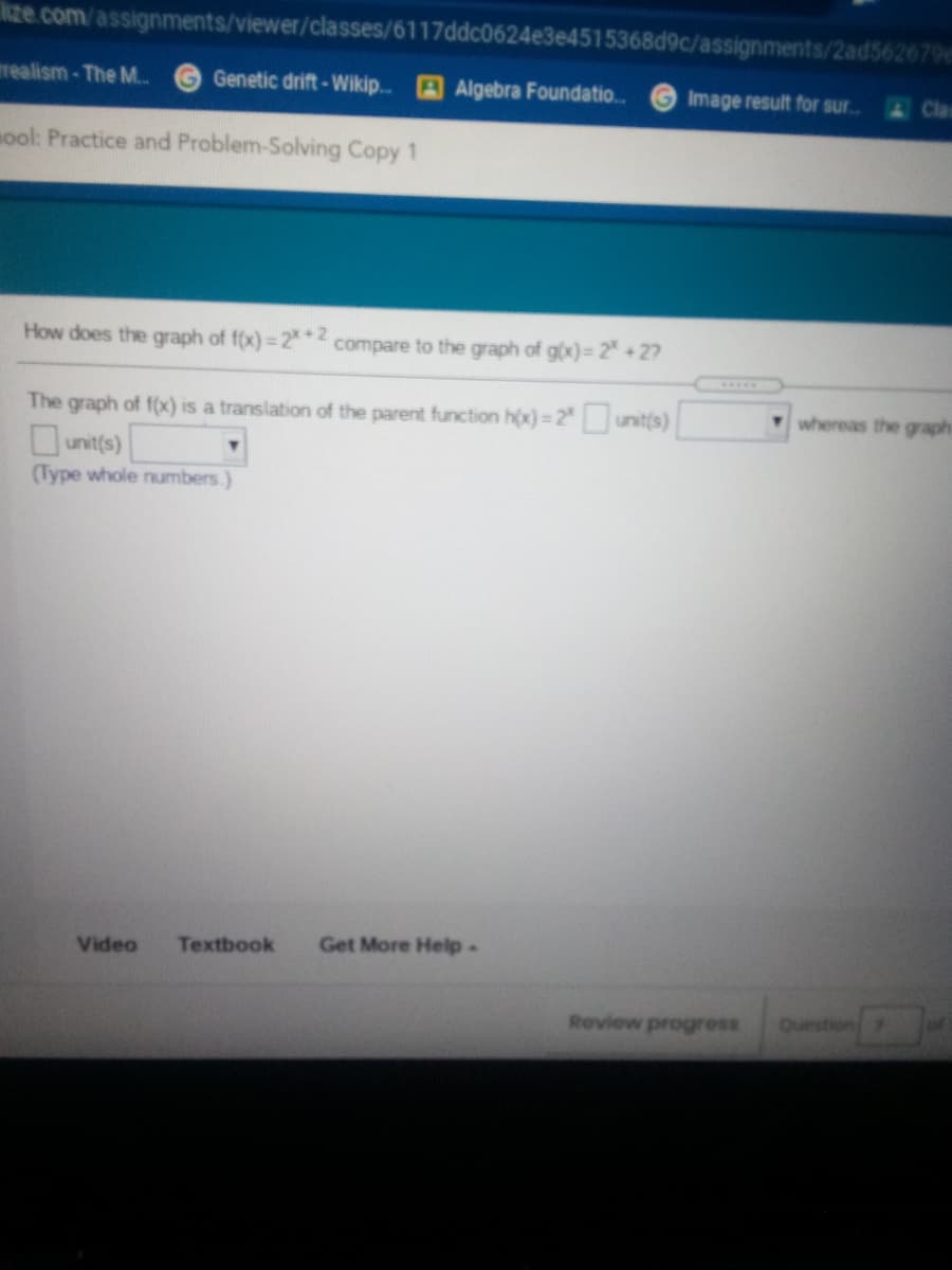 ize.com/assignments/viewer/classes/6117ddc0624e3e4515368d9c/assignments/2ad562679e
realism-The M..
G Genetic drift-Wikip. Algebra Foundatio.
Image result for sur.
mool: Practice and Problem-Solving Copy 1
How does the graph of f(x)= 2 2
compare to the graph of g(x)= 2 +27
whereas the graph
The graph of f(x) is a translation of the parent function h(x)= 2" unit(s)
unit(s)
(Type whole numbers.)
Video
Textbook
Get More Help-
Review progress
Questio
