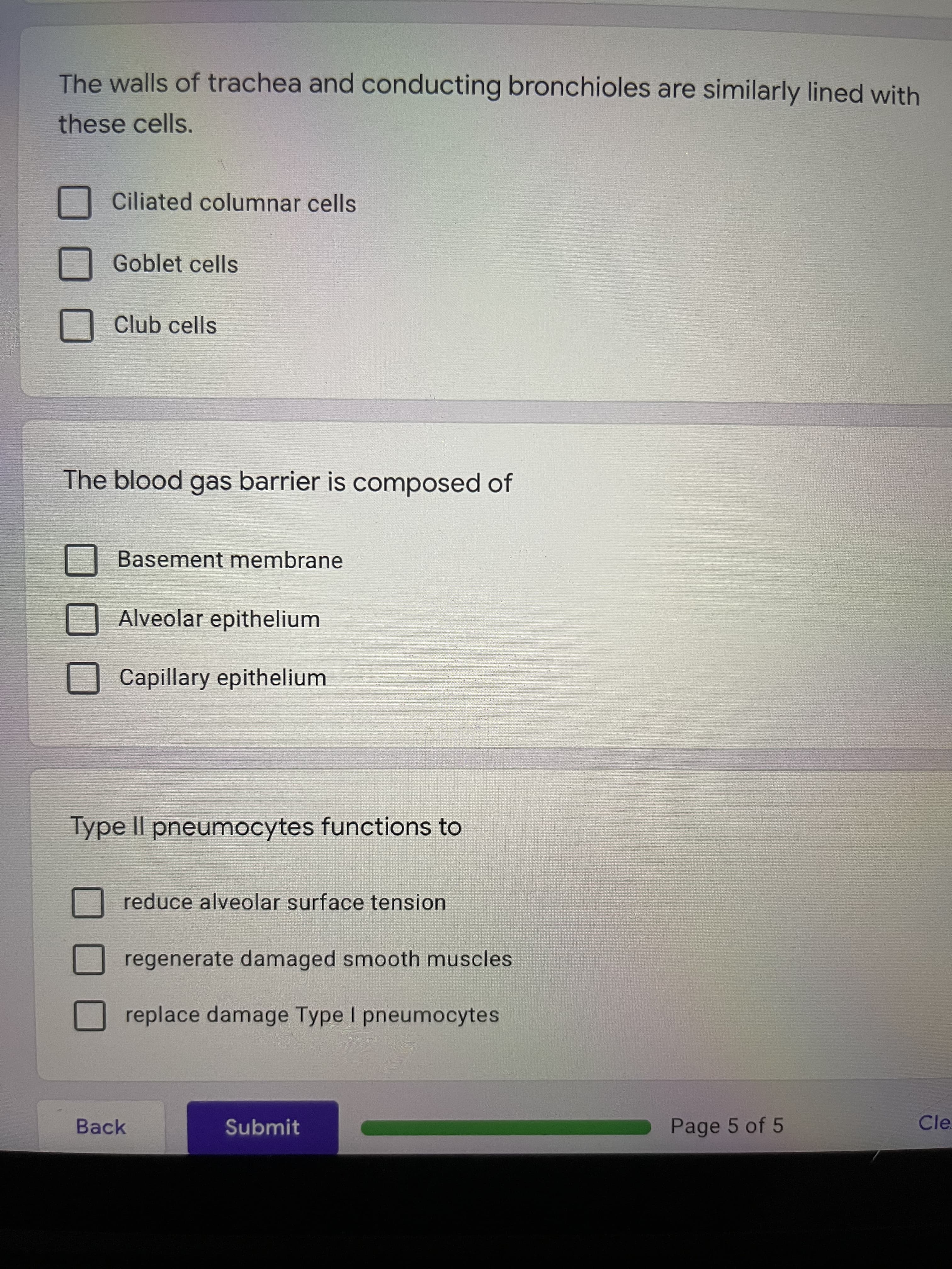 The walls of trachea and conducting bronchioles are similarly lined with
these cells.
Ciliated columnar cells
Goblet cells
Club cells
The blood gas barrier is composed of
Basement membrane
Alveolar epithelium
Capillary epithelium
Type II pneumocytes functions to
reduce alveolar surface tension
regenerate damaged smooth muscles
replace damage Type I pneumocytes
Back
Submit
Page 5 of 5
Cle.

