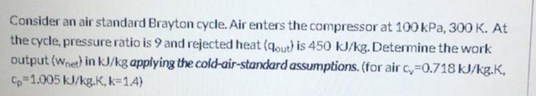 Consider an air standard Brayton cycle. Air enters the compressor at 100 kPa, 300 K. At
the cycle, pressure ratio is 9 and rejected heat (qout) is 450 kJ/kg. Determine the work
output (wnet) in kJ/kg applying the cold-air-standard assumptions. (for air c,-0.718 kJ/kg.K,
Cp 1.005 kJ/kg.K, k-1.4)
