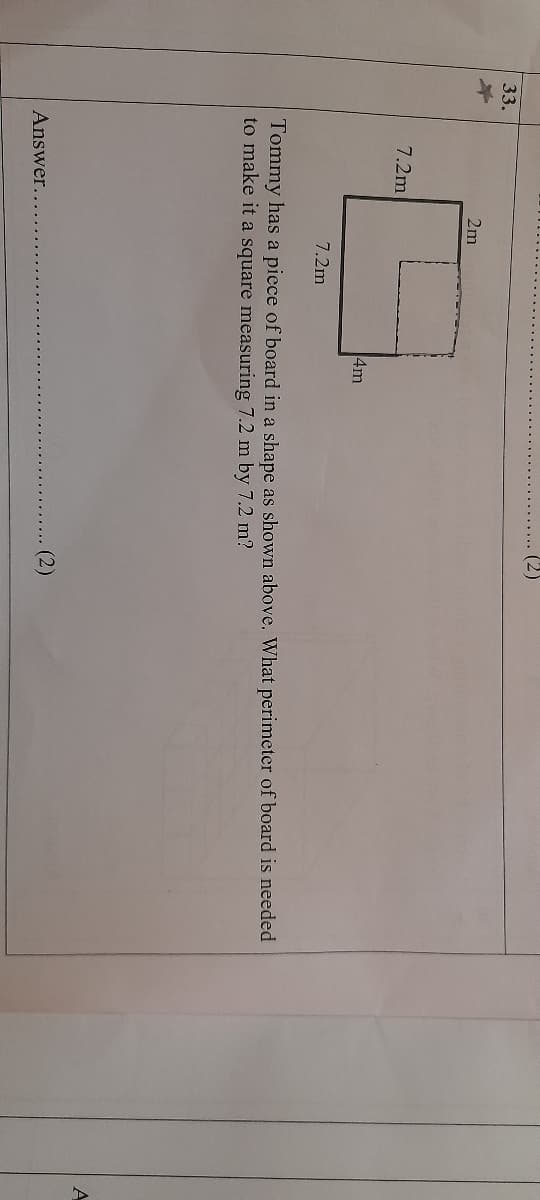 (2)
33.
2m
7.2m
4m
7.2m
Tommy has a piece of board in a shape as shown above. What perimeter of board is needed
to make it a square measuring 7.2 m by 7.2 m?
A
(2)
Answer...
