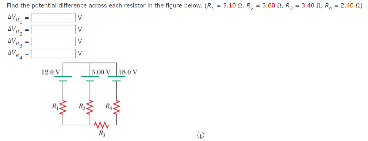 Find the potential difference across each resistor in the figure below. (R, = 5.10 N, R, = 3.60 N, R, = 3.40 N, R, = 2.40 N)
AVRI
V
V
AV R2
V
AVR3
V
AVRA
18.0 V
3.00 V
12.0 V
R4
R,
R3
