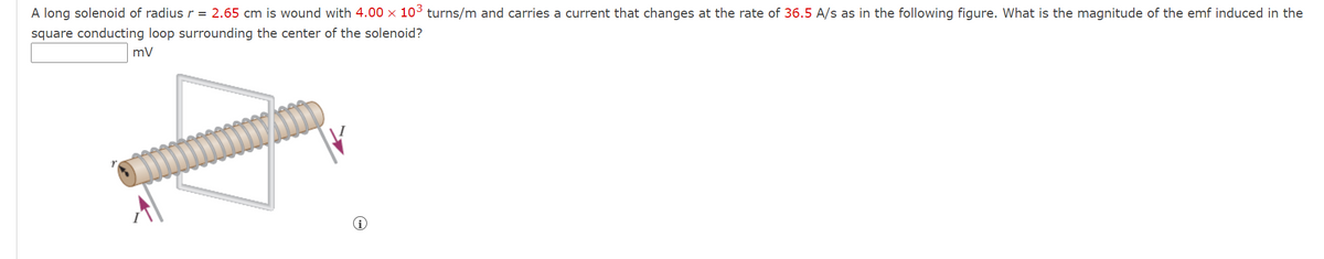 A long solenoid of radius r = 2.65 cm is wound with 4.00 × 103 turns/m and carries a current that changes at the rate of 36.5 A/s as in the following figure. What is the magnitude of the emf induced in the
square conducting loop surrounding the center of the solenoid?
