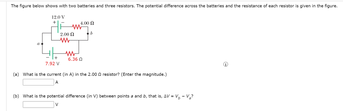 The figure below shows with two batteries and three resistors. The potential difference across the batteries and the resistance of each resistor is given in the figure.
12.0 V
+|
4.00 N
2.00 N
a
+
6.36 N
7.92 V
(a) What is the current (in A) in the 2.00 0 resistor? (Enter the magnitude.)
A
(b) What is the potential difference (in V) between points a and b, that is, AV = V, - V,?
V
