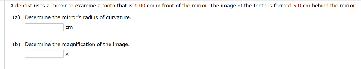 A dentist uses a mirror to examine a tooth that is 1.00 cm in front of the mirror. The image of the tooth is formed 5.0 cm behind the mirror.
(a) Determine the mirror's radius of curvature.
cm
(b) Determine the magnification of the image.
