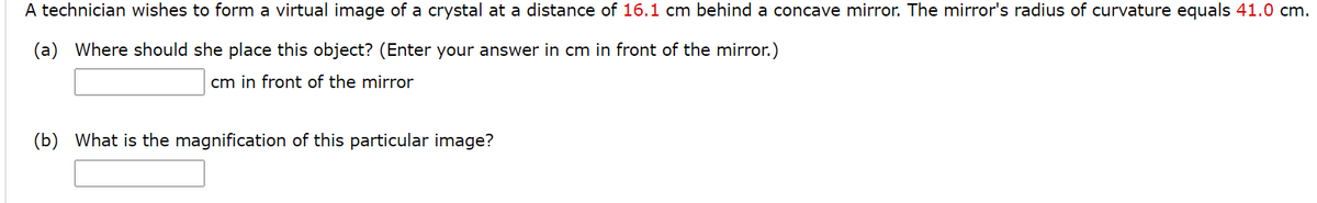 A technician wishes to form a virtual image of a crystal at a distance of 16.1 cm behind a concave mirror. The mirror's radius of curvature equals 41.0 cm.
(a) Where should she place this object? (Enter your answer in cm in front of the mirror.)
cm in front of the mirror
(b) What is the magnification of this particular image?
