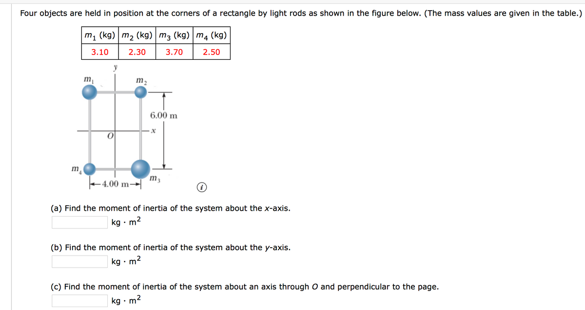 Four objects are held in position at the corners of a rectangle by light rods as shown in the figure below. (The mass values are given in the table.)
m1 (kg) m2 (kg) m3 (kg) m4 (kg)
3.10
2.30
3.70
2.50
m2
6.00 m
m
m3
- 4.00 m
(a) Find the moment of inertia of the system about the x-axis.
kg •m
(b) Find the moment of inertia of the system about the y-axis.
kg • m
(c) Find the moment of inertia of the system about an axis through O and perpendicular to the page.
kg · m2
