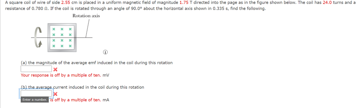 A square coil of wire of side 2.55 cm is placed in a uniform magnetic field of magnitude 1.75 T directed into the page as in the figure shown below. The coil has 24.0 turns and a
resistance of 0.780 N. If the coil is rotated through an angle of 90.0° about the horizontal axis shown in 0.335 s, find the following.
Rotation axis
(a) the magnitude of the average emf induced in the coil during this rotation
Your response is off by a multiple of ten. mV
.(b).the.axerage.current induced in the coil during this rotation
Enter a number. is off by a multiple of ten. mA
× × × ×
x xx x
