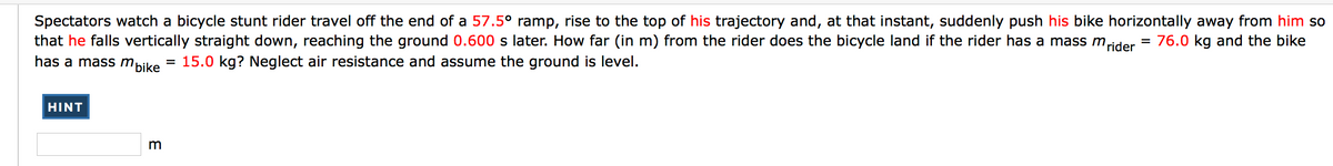 Spectators watch a bicycle stunt rider travel off the end of a 57.5° ramp, rise to the top of his trajectory and, at that instant, suddenly push his bike horizontally away from him so
that he falls vertically straight down, reaching the ground 0.600 s later. How far (in m) from the rider does the bicycle land if the rider has a mass m,
has a mass mbike
rider
76.0 kg and the bike
15.0 kg? Neglect air resistance and assume the ground is level.
HINT
E
