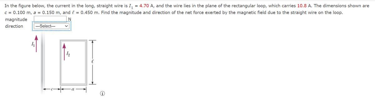 = 4.70 A, and the wire lies in the plane of the rectangular loop, which carries 10.8 A. The dimensions shown are
In the figure below, the current in the long, straight wire is I,
C = 0.100 m, a = 0.150 m, and l = 0.450 m. Find the magnitude and direction of the net force exerted by the magnetic field due to the straight wire on the loop.
magnitude
direction
---Select---

