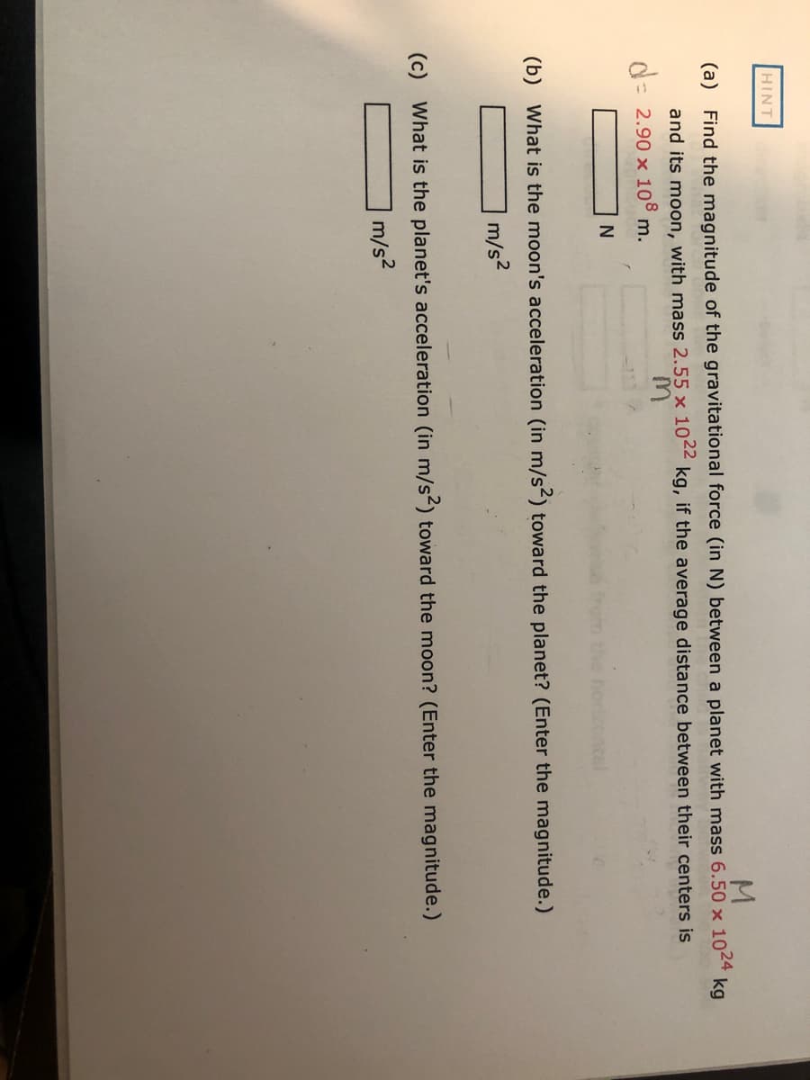 HINT
M.
kg
(a) Find the magnitude of the gravitational force (in N) between a planet with mass 6.50 x 1024
and its moon, with mass 2.55 x 10 kg, if the average distance between their centers is
d= 2.90 x 108 m.
%3D
N
(b) What is the moon's acceleration (in m/s2) toward the planet? (Enter the magnitude.)
m/s?
(c) What is the planet's acceleration (in m/s²) toward the moon? (Enter the magnitude.)
m/s2
