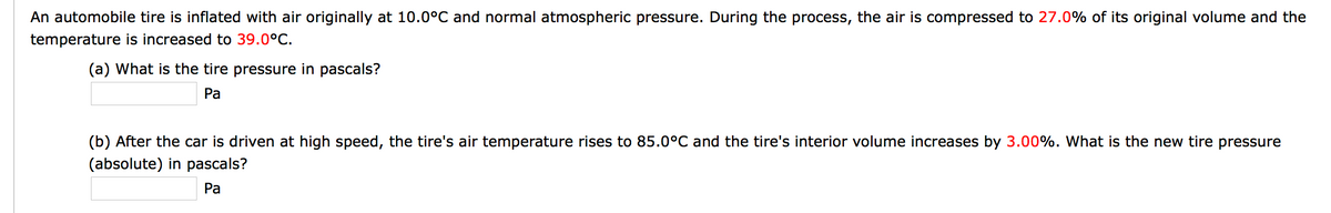 An automobile tire is inflated with air originally at 10.0°C and normal atmospheric pressure. During the process, the air is compressed to 27.0% of its original volume and the
temperature is increased to 39.0°C.
(a) What is the tire pressure in pascals?
Pa
(b) After the car is driven at high speed, the tire's air temperature rises to 85.0°C and the tire's interior volume increases by 3.00%. What is the new tire pressure
(absolute) in pascals?
Pa
