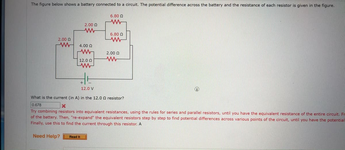 The figure below shows a battery connected to a circuit. The potential difference across the battery and the resistance of each resistor is given in the figure.
6.80 Q
2.00 0
6.80 0
2.00 0
4.00 N
2.00 0
12.0 0
12.0 V
What is the current (in A) in the 12.0 Q resistor?
0.678
Try combining resistors into equivalent resistances, using the rules for series and parallel resistors, until you have the equivalent resistance of the entire circuit. Fr
of the battery. Then, "re-expand" the equivalent resistors step by step to find potential differences across various points of the circuit, until you have the potential
Finally, use this to find the current through this resistor. A
Need Help?
Read It
