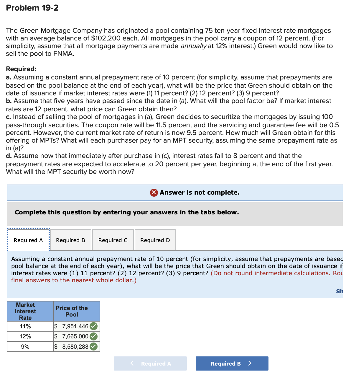 Problem 19-2
The Green Mortgage Company has originated a pool containing 75 ten-year fixed interest rate mortgages
with an average balance of $102,200 each. All mortgages in the pool carry a coupon of 12 percent. (For
simplicity, assume that all mortgage payments are made annually at 12% interest.) Green would now like to
sell the pool to FNMA.
Required:
a. Assuming a constant annual prepayment rate of 10 percent (for simplicity, assume that prepayments are
based on the pool balance at the end of each year), what will be the price that Green should obtain on the
date of issuance if market interest rates were (1) 11 percent? (2) 12 percent? (3) 9 percent?
b. Assume that five years have passed since the date in (a). What will the pool factor be? If market interest
rates are 12 percent, what price can Green obtain then?
c. Instead of selling the pool of mortgages in (a), Green decides to securitize the mortgages by issuing 100
pass-through securities. The coupon rate will be 11.5 percent and the servicing and guarantee fee will be 0.5
percent. However, the current market rate of return is now 9.5 percent. How much will Green obtain for this
offering of MPTS? What will each purchaser pay for an MPT security, assuming the same prepayment rate as
in (a)?
d. Assume now that immediately after purchase in (c), interest rates fall to 8 percent and that the
prepayment rates are expected to accelerate to 20 percent per year, beginning at the end of the first year.
What will the MPT security be worth now?
× Answer is not complete.
Complete this question by entering your answers in the tabs below.
Required A Required B Required C
Required D
Assuming a constant annual prepayment rate of 10 percent (for simplicity, assume that prepayments are basec
pool balance at the end of each year), what will be the price that Green should obtain on the date of issuance if
interest rates were (1) 11 percent? (2) 12 percent? (3) 9 percent? (Do not round intermediate calculations. Rol
final answers to the nearest whole dollar.)
Market
Interest
Price of the
Pool
Rate
11%
$ 7,951,446
12%
$ 7,665,000
9%
$ 8,580,288
< Required A
Required B >
Sh