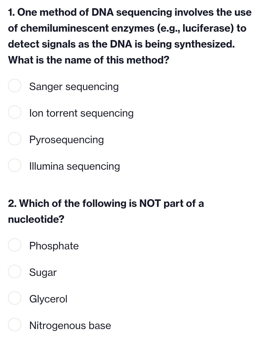 of
1. One method of DNA sequencing involves the use
chemiluminescent enzymes (e.g., luciferase) to
detect signals as the DNA is being synthesized.
What is the name of this method?
Sanger sequencing
lon torrent sequencing
Pyrosequencing
Illumina sequencing
2. Which of the following is NOT part of a
nucleotide?
Phosphate
Sugar
Glycerol
Nitrogenous base