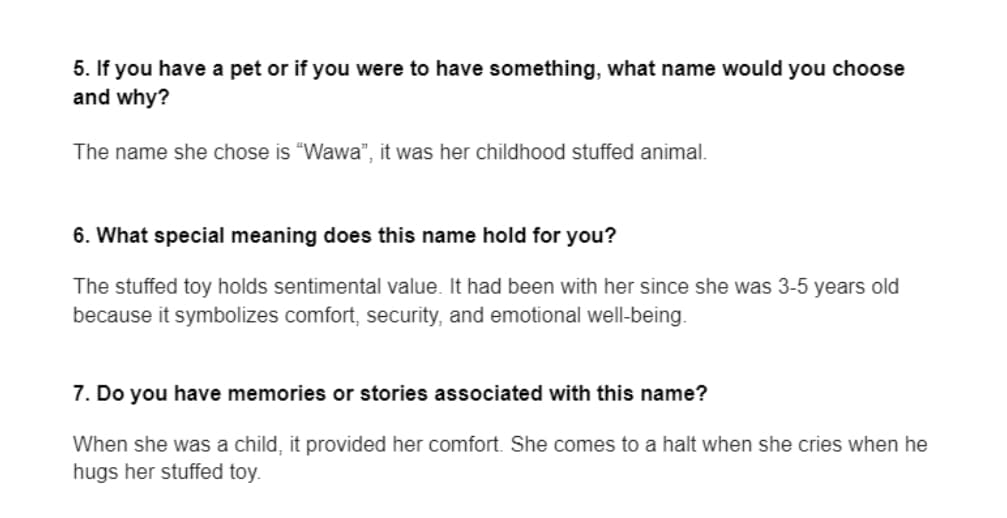 5. If you have a pet or if you were to have something, what name would you choose
and why?
The name she chose is "Wawa", it was her childhood stuffed animal.
6. What special meaning does this name hold for you?
The stuffed toy holds sentimental value. It had been with her since she was 3-5 years old
because it symbolizes comfort, security, and emotional well-being.
7. Do you have memories or stories associated with this name?
When she was a child, it provided her comfort. She comes to a halt when she cries when he
hugs her stuffed toy.