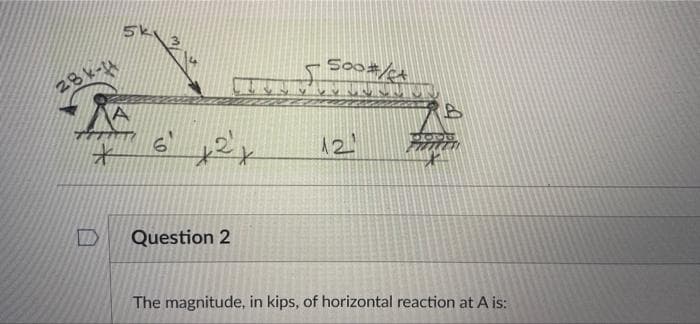 5k
So0#/
28k-4
12
Question 2
The magnitude, in kips, of horizontal reaction at A is:
