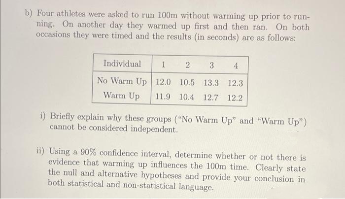 b) Four athletes were asked to run 100m without warming up prior to run-
ning. On another day they warmed up first and then ran. On both
occasions they were timed and the results (in seconds) are as follows:
Individual
1
2
3
4
No Warm Up 12.0 10.5 13.3 12.3
Warm Up
11.9 10.4 12.7 12.2
i) Briefly explain why these groups ("No Warm Up" and "Warm Up")
cannot be considered independent.
ii) Using a 90% confidence interval, determine whether or not there is
evidence that warming up influences the 100m time. Clearly state
the null and alternative hypotheses and provide your conclusion in
both statistical and non-statistical language.
