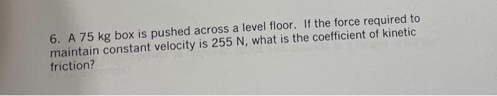 6. A 75 kg box is pushed across a level floor. If the force required to
maintain constant velocity is 255 N, what is the coefficient of kinetic
friction?
