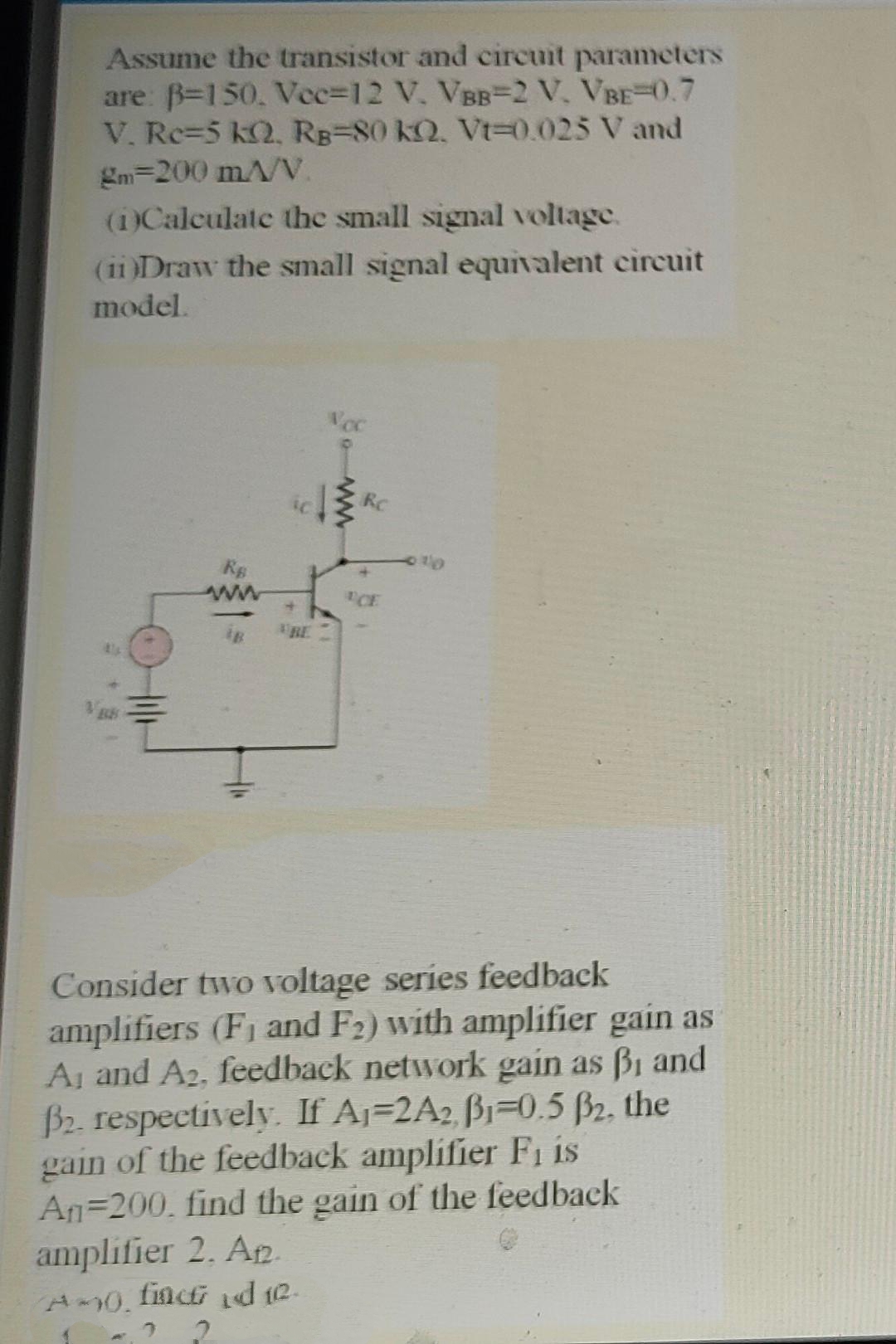 Assume the transistor and circuit parameters
are: B=150, Vec=12 V, VBB-2 V, VBE-0.7
V. Rc=5 kQ, RB=80 kQ. Vt=0.025 V and
gm=200 mA/V.
(1)Calculate the small signal voltage.
(11 )Draw the small signal equivalent circuit
model.
Voc
RC
ww
CE
RE
Consider two voltage series feedback
amplifiers (F1 and F2) with amplifier gain as
Aj and A2, feedback network gain as Bi and
B2. respectively. If Aj=2A2 B1=0.5 B2, the
gain of the feedback amplifier Fi is
An=200. find the gain of the feedback
amplifier 2. Ap.
finct d 12.
A0.
