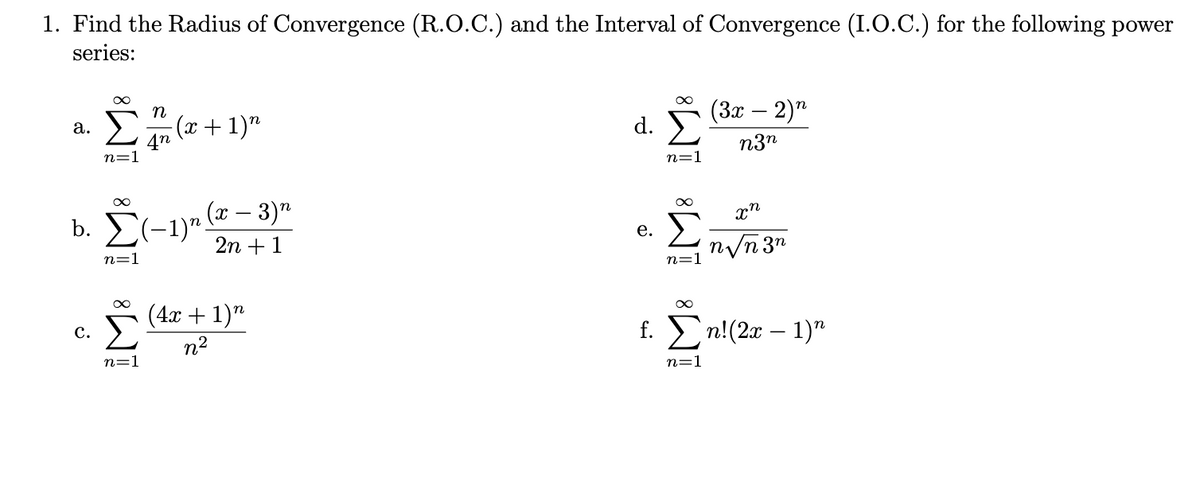 1. Find the Radius of Convergence (R.O.C.) and the Interval of Convergence (I.O.C.) for the following power
series:
(3x – 2)"
n
(x + 1)"
d.
а.
n3n
n=
n=1
b. E(-1)" (* – 3)"
2n + 1
е.
n/n3"
n=1
(4х + 1)"
с.
n2
n=
n=1
IM: IM:
IM: IM: iM8
