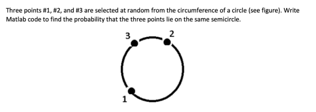 Three points #1, #2, and #3 are selected at random from the circumference of a circle (see figure). Write
Matlab code to find the probability that the three points lie on the same semicircle.
3
2
1