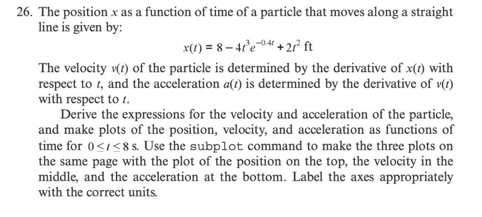 26. The position x as a function of time of a particle that moves along a straight
line is given by:
x(t) = 8-41³e-0.4t +21² ft
The velocity v(t) of the particle is determined by the derivative of x(t) with
respect to t, and the acceleration a(t) is determined by the derivative of v(t)
with respect to t.
Derive the expressions for the velocity and acceleration of the particle,
and make plots of the position, velocity, and acceleration as functions of
time for 0<t<8 s. Use the subplot command to make the three plots on
the same page with the plot of the position on the top, the velocity in the
middle, and the acceleration at the bottom. Label the axes appropriately
with the correct units.