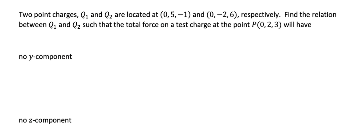 Two point charges, Q₁ and Q₂ are located at (0, 5, -1) and (0, −2, 6), respectively. Find the relation
between Q₁ and Q₂ such that the total force on a test charge at the point P(0, 2, 3) will have
no y-component
no z-component