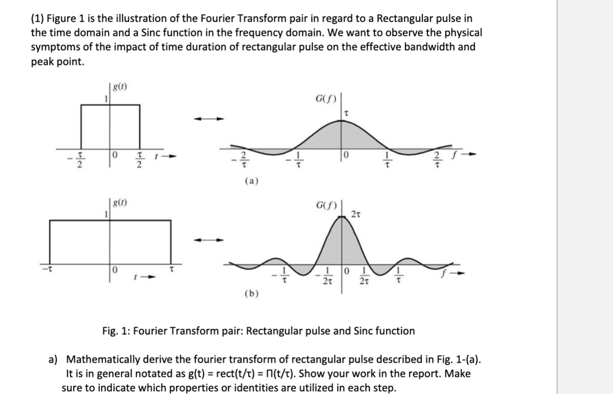 (1) Figure 1 is the illustration of the Fourier Transform pair in regard to a Rectangular pulse in
the time domain and a Sinc function in the frequency domain. We want to observe the physical
symptoms of the impact of time duration of rectangular pulse on the effective bandwidth and
peak point.
|8(t)
0
G(f)
(a)
|8(1)
G(f)
2t
0
1
0
2T
(b)
Fig. 1: Fourier Transform pair: Rectangular pulse and Sinc function
a) Mathematically derive the fourier transform of rectangular pulse described in Fig. 1-(a).
It is in general notated as g(t) = rect(t/t) = П(t/t). Show your work in the report. Make
sure to indicate which properties or identities are utilized in each step.