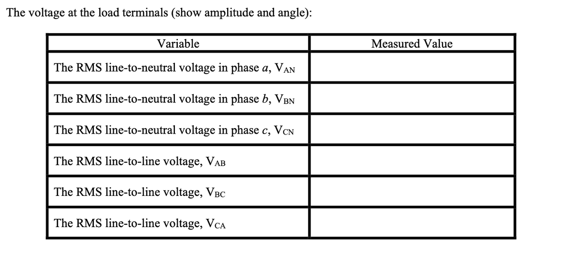 The voltage at the load terminals (show amplitude and angle):
Variable
The RMS line-to-neutral voltage in phase a, VAN
The RMS line-to-neutral voltage in phase b, VBN
The RMS line-to-neutral voltage in phase c, VCN
The RMS line-to-line voltage, VAB
The RMS line-to-line voltage, VBC
The RMS line-to-line voltage, VCA
Measured Value