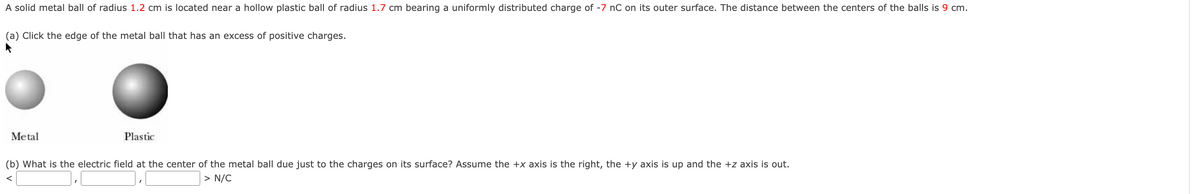 A solid metal ball of radius 1.2 cm is located near a hollow plastic ball of radius 1.7 cm bearing a uniformly distributed charge of -7 nC on its outer surface. The distance between the centers of the balls is 9 cm.
(a) Click the edge of the metal ball that has an excess of positive charges.
Metal
Plastic
(b) What is the electric field at the center of the metal ball due just to the charges on its surface? Assume the +x axis is the right, the +y axis is up and the +z axis is out.
> N/C
