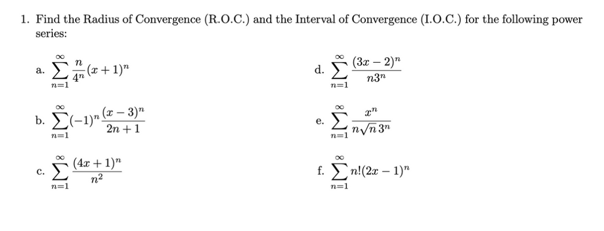 1. Find the Radius of Convergence (R.O.C.) and the Interval of Convergence (I.O.C.) for the following power
series:
(3х — 2)"
(x+1)"
4n
n=1
a.
d.
n3n
n=1
b. E(-1)".
n (x – 3)n
2n +1
Σ
е.
n/n 3"
n=1
n=1
(4x + 1)"
f. En!(2x – 1)"
с.
n2
n=1
n=1
