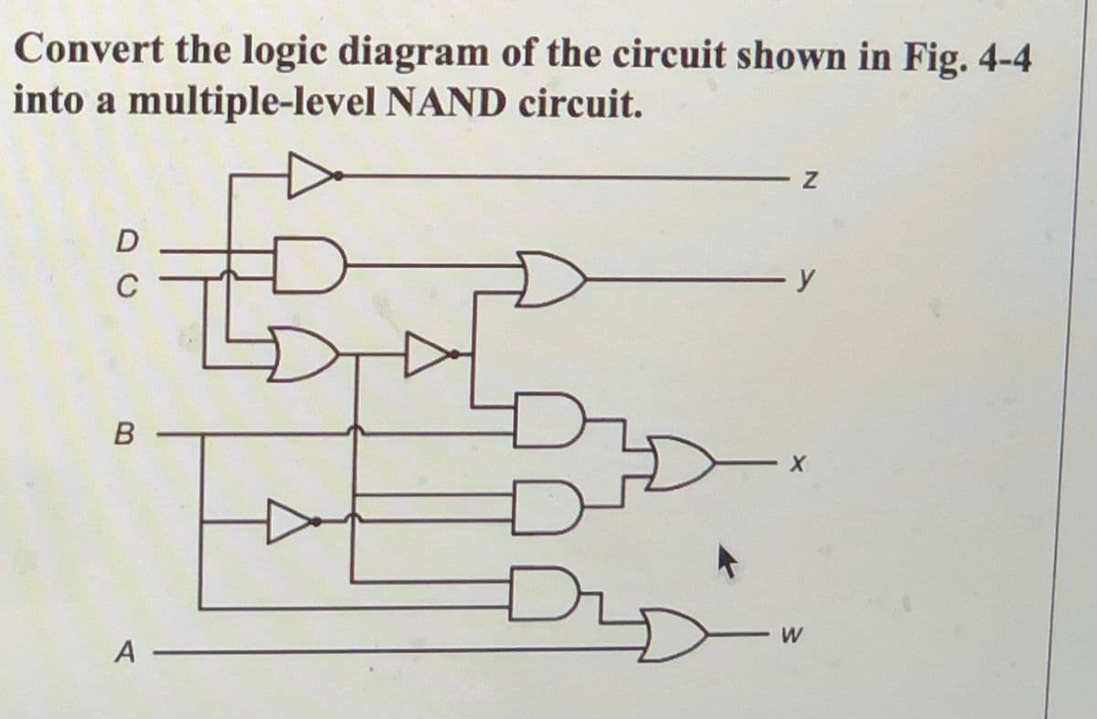 Convert the logic diagram of the circuit shown in Fig., 4-4
into a multiple-level NAND circuit.
C
W
A
