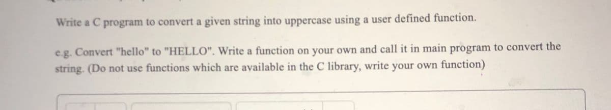 Write a C program to convert a given string into uppercase using a user defined function.
e.g. Convert "hello" to "HELLO". Write a function on your own and call it in main program to convert the
string. (Do not use functions which are available in the C library, write your own function)
