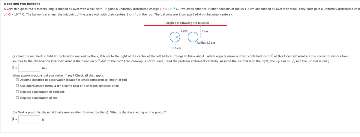 A rod and two balloons
A very thin glass rod 4 meters long is rubbed all over with a silk cloth. It gains a uniformly distributed charge 1.4 x 10-6 C. Two small spherical rubber balloons of radius 1.2 cm are rubbed all over with wool. They each gain a uniformly distributed char
of -5 x 10-8 c. The balloons are near the midpoint of the glass rod, with their centers 3 cm from the rod. The balloons are 2 cm apart (4.4 cm between centers).
Length 4 m (drawing not to scale)
2 cm
3 сm
Radius 1.2 cm
0.6 cm
(a) Find the net electric field at the location marked by the x, 0.6 cm to the right of the center of the left balloon. Things to think about: Which objects make nonzero contributions to E at this location? What are the correct distances from
sources to the observation location? What is the direction of E due to the rod? (The drawing is not to scale; read the problem statement carefully. Assume the +x axis is to the right, the +y axis is up, and the +z axis is out.)
N/C
What approximations did you make, if any? Check all that apply.
O Assume distance to observation location is small compared to length of rod
O Use approximate formula for electric field of a charged spherical shell.
Neglect polarization of balloons
O Neglect polarization of rod
(b) Next a proton is placed at that same location (marked by the x). What is the force acting on the proton?

