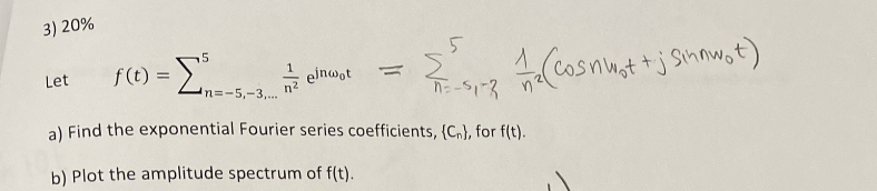 3) 20%
Let
5
f(t) = -Σ-- elnwor =
n=-5,-3,...
=-51-3
a) Find the exponential Fourier series coefficients, (Cn), for f(t).
b) Plot the amplitude spectrum of f(t).
(Cosnwot+j Sinnwot)