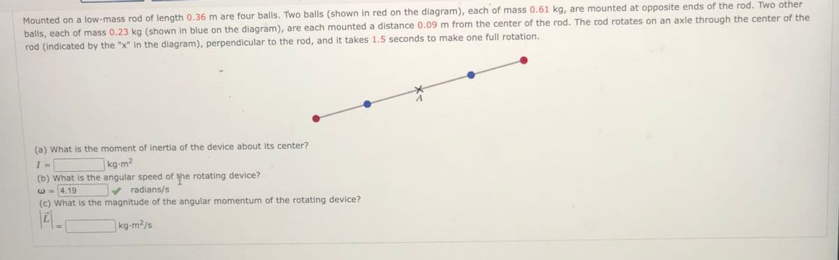 Mounted on a low-mass rod of length 0.36 m are four balls. Two balls (shown in red on the diagram), each of mass 0.61 kg, are mounted at opposite ends of the rod. Two other
balls, each of mass 0.23 kg (shown in blue on the diagram), are each mounted a distance 0.09 m from the center of the rod. The rod rotates on an axle through the center of the
rod (indicated by the "x" in the diagram), perpendicular to the rod, and it takes 1.5 seconds to make one full rotation.
(a) What is the moment of inertia of the device about its center?
kg-m2
%3D
(b) What is the angular speed of the rotating device?
E =4.19
radians/s
(c) What is the magnitude of the angular momentum of the rotating device?
kg-m2/s
%3D
