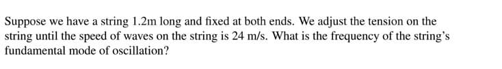 Suppose we have a string 1.2m long and fixed at both ends. We adjust the tension on the
string until the speed of waves on the string is 24 m/s. What is the frequency of the string's
fundamental mode of oscillation?