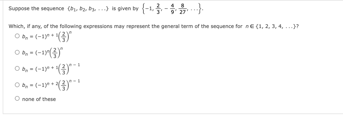 2
4
Suppose the sequence {b1, b2, b3, ...} is given by {-1, 5,
9' 27
Which, if any, of the following expressions may represent the general term of the sequence for ne {1, 2, 3, 4, ...}?
O b, = (-1)" + 1()"
O bn- (-1)"(금)"
=
1- 1
O bn = (-1)" +
n - 1
O bn = (-1)n +
O none of these
