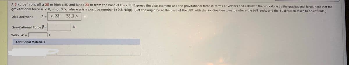 A 5 kg ball rolls off a 25 m high cliff, and lands 23 m from the base of the cliff. Express the displacement and the gravitational force in terms of vectors and calculate the work done by the gravitational force. Note that the
gravitational force is < 0, -mg, 0 >, where g is a positive number (+9.8 N/kg). (Let the origin be at the base of the cliff, with the +x direction towards where the ball lands, and the +y direction taken to be upwards.)
Displacement
F = < 23, - 25,0 >
%3D
m
Gravitational Force F=
Work W =
J
Additional Materials
