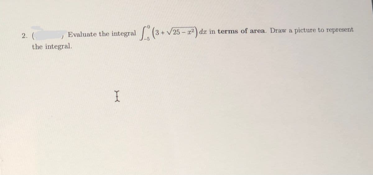 Evaluate the integral (3+ V 25 – x²) dx in terms of area. Draw a picture to represent
2. (
the integral.
