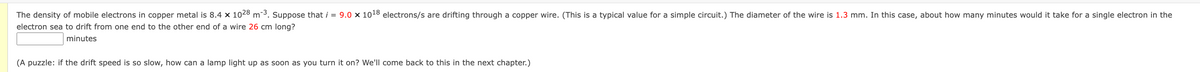 The density of mobile electrons in copper metal is 8.4 x 1028 m-3. Suppose that i = 9.0 × 1018 electrons/s are drifting through a copper wire. (This is a typical value for a simple circuit.) The diameter of the wire is 1.3 mm. In this case, about how many minutes would it take for a single electron in the
electron sea to drift from one end to the other end of a wire 26 cm long?
minutes
(A puzzle: if the drift speed is so slow, how can a lamp light up as soon as you turn it on? We'll come back to this in the next chapter.)
