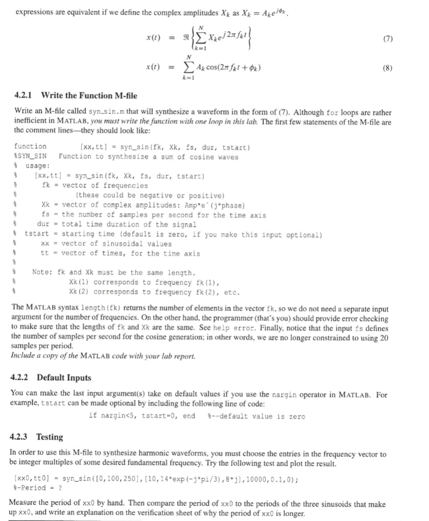 expressions are equivalent if we define the complex amplitudes X as Xk = Akejk.
4.2.1 Write the Function M-file
x(t) =
Xke
N
x(t) =
Ak cos(2πfkl+ok)
k=1
(7)
(8)
Write an M-file called syn.sin.m that will synthesize a waveform in the form of (7). Although for loops are rather
inefficient in MATLAB, you must write the function with one loop in this lab. The first few statements of the M-file are
the comment lines-they should look like:
function
SYN_SIN
usage:
$
[xx, tt]
3
fk
Xk
鲁
8
fs
%
dur
tstart
xx
tt
[xx, tt] = syn_sin (fk, Xk, fs, dur, tstart)
Function to synthesize a sum of cosine waves
syn sin (fk, Xk, fs, dur, tstart)
vector of frequencies
(these could be negative or positive)
vector of complex amplitudes: Amp*e (j*phase)
the number of samples per second for the time axis.
total time duration of the signal
starting time (default is zero, if you make this input optional)
vector of sinusoidal values
vector of times, for the time axis
Note: fk and Xk must be the same length.
Xk (1) corresponds to frequency fk (1),
Xk (2) corresponds to frequency fk (2), etc.
The MATLAB syntax length (fk) returns the number of elements in the vector fk, so we do not need a separate input
argument for the number of frequencies. On the other hand, the programmer (that's you) should provide error checking
to make sure that the lengths of fk and Xk are the same. See help error. Finally, notice that the input is defines
the number of samples per second for the cosine generation; in other words, we are no longer constrained to using 20
samples per period.
Include a copy of the MATLAB code with your lab report.
4.2.2 Default Inputs
You can make the last input argument(s) take on default values if you use the nargin operator in MATLAB. For
example, tstart can be made optional by including the following line of code:
if nargin<5, tstart=0, end %--default value is zero
4.2.3 Testing
In order to use this M-file to synthesize harmonic waveforms, you must choose the entries in the frequency vector to
be integer multiples of some desired fundamental frequency. Try the following test and plot the result.
[xx0, tt0] syn sin([0,100,250], [10,14*exp(-j*pi/3), 8*j1, 10000, 0.1, 0);
*-Period = ?
Measure the period of xx0 by hand. Then compare the period of xx0 to the periods of the three sinusoids that make
up xx0, and write an explanation on the verification sheet of why the period of xx0 is longer.