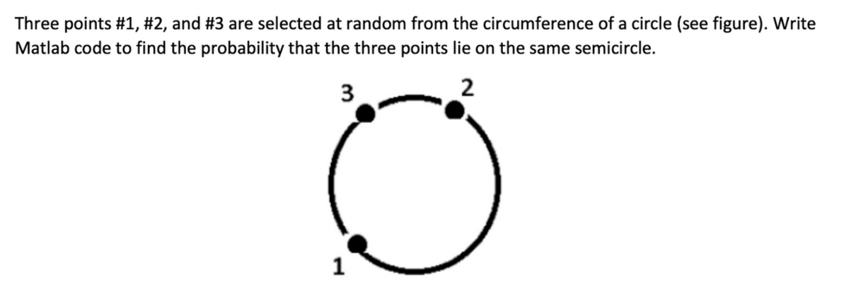 Three points #1, #2, and #3 are selected at random from the circumference of a circle (see figure). Write
Matlab code to find the probability that the three points lie on the same semicircle.
3
2
1