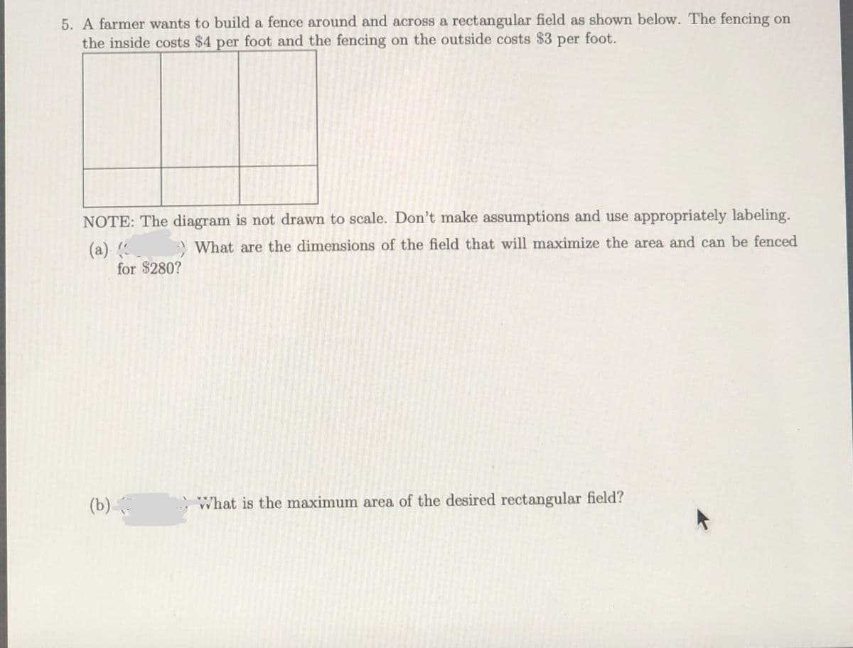 5. A farmer wants to build a fence around and across a rectangular field as shown below. The fencing on
the inside costs $4 per foot and the fencing on the outside costs $3 per foot.
NOTE: The diagram is not drawn to scale. Don't make assumptions and use appropriately labeling.
> What are the dimensions of the field that will maximize the area and can be fenced
(a)
for $280?
(b) .
What is the maximum area of the desired rectangular field?
