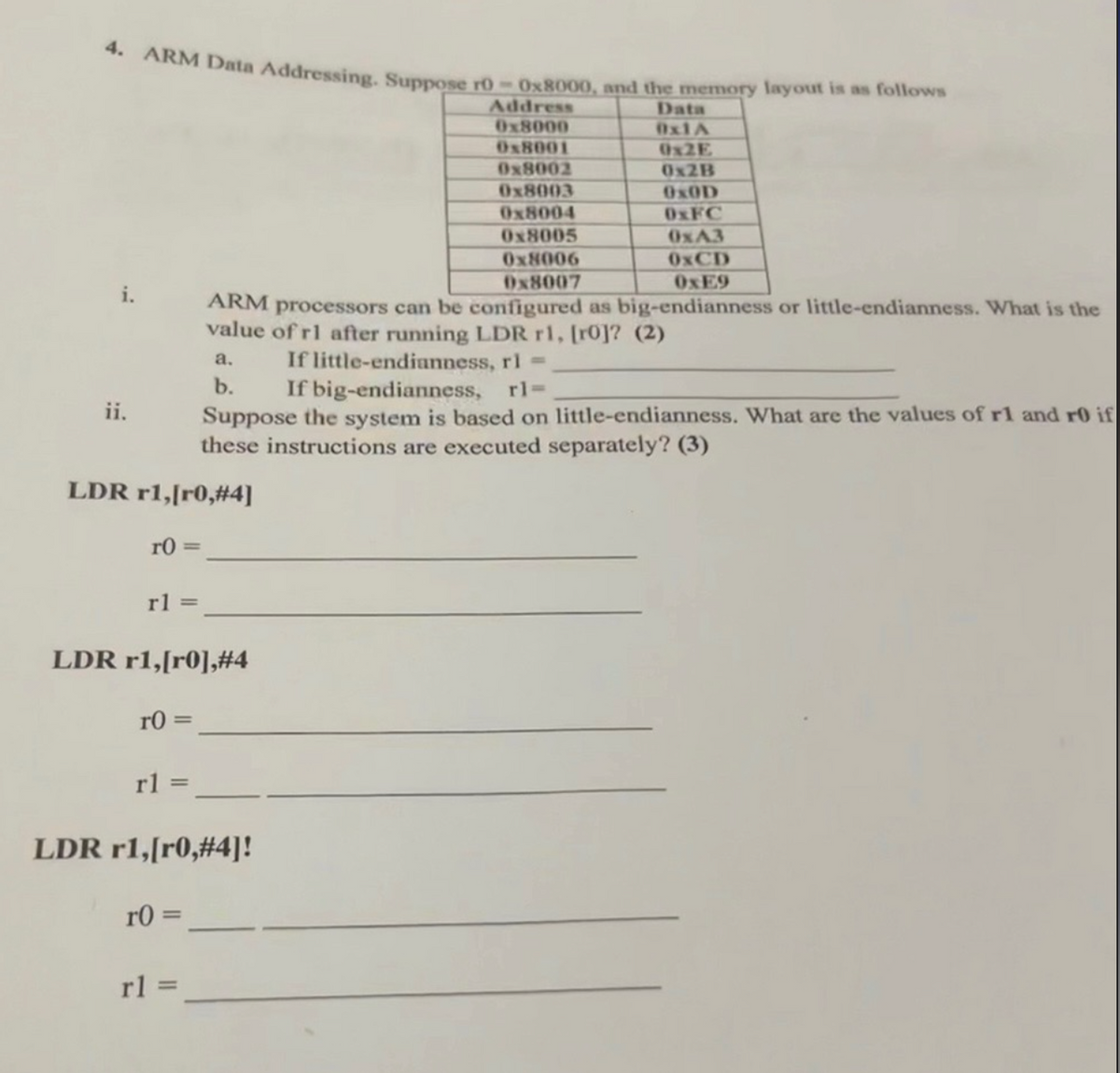 4. ARM Data Addressing. Suppose r0-0x8000, and the memory layout is as follows
Address
Data
0x8000
0x1A
0x8001
0x2E
0x8002
0x2B
0x8003
OxOD
0x8004
0xFC
0x8005
0xA3
0x8006
0xCD
0x8007
0xE9
ii.
ARM processors can be configured as big-endianness or little-endianness. What is the
value of rl after running LDR r1, [ro]? (2)
a.
b.
If little-endianness, r1 =
If big-endianness, rl=
Suppose the system is based on little-endianness. What are the values of r1 and r0 if
these instructions are executed separately? (3)
LDR r1,[r0,#4]
r0=
rl=
LDR r1,[r0],#4
r0=
rl=
LDR r1,[r0,#4]!
r0=
rl =