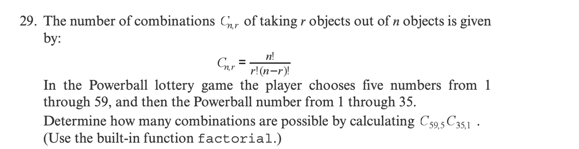 29. The number of combinations Chr of taking r objects out of n objects is given
by:
Cnr
=
n!
r!(n-r)!
In the Powerball lottery game the player chooses five numbers from 1
through 59, and then the Powerball number from 1 through 35.
Determine how many combinations are possible by calculating C59,5 C35,1
(Use the built-in function factorial.)