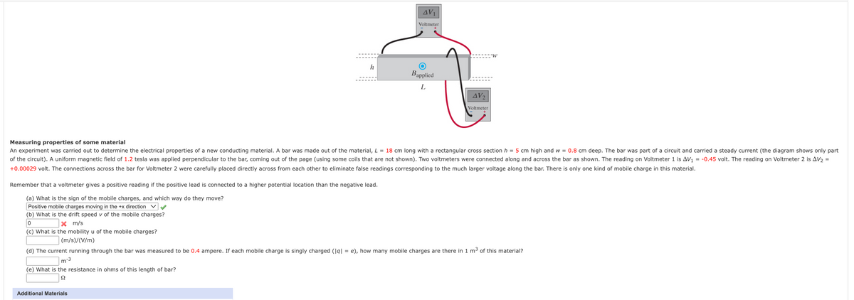 AV1
Voltmeter
h
Bapplied
L
AV2
Voltmeter
Measuring properties of some material
An experiment was carried out to determine the electrical properties of a new conducting material. A bar was made out of the material, L = 18 cm long with a rectangular cross section h = 5 cm high and w = 0.8 cm deep. The bar was part of a circuit and carried a steady current (the diagram shows only part
of the circuit). A uniform magnetic field of 1.2 tesla was applied perpendicular to the bar, coming out of the page (using some coils that are not shown). Two voltmeters were connected along and across the bar as shown. The reading on Voltmeter 1 is AV, = -0.45 volt. The reading on Voltmeter 2 is AV2 =
+0.00029 volt. The connections across the bar for Voltmeter 2 were carefully placed directly across from each other to eliminate false readings corresponding to the much larger voltage along the bar. There is only one kind of mobile charge in this material.
Remember that a voltmeter gives a positive reading if the positive lead is connected to a higher potential location than the negative lead.
(a) What is the sign of the mobile charges, and which way do they move?
Positive mobile charges moving in the +x direction
(b) What is the drift speed v of the mobile charges?
X m/s
(c) What is the mobility u of the mobile charges?
(m/s)/(V/m)
(d) The current running through the bar was measured to be 0.4 ampere. If each mobile charge is singly charged (|g| = e), how many mobile charges are there in 1 m3 of this material?
m
-3
(e) What is the resistance in ohms of this length of bar?
Additional Materials
