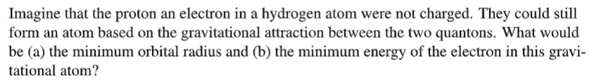 Imagine that the proton an electron in a hydrogen atom were not charged. They could still
form an atom based on the gravitational attraction between the two quantons. What would
be (a) the minimum orbital radius and (b) the minimum energy of the electron in this gravi-
tational atom?